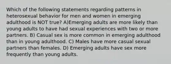 Which of the following statements regarding patterns in heterosexual behavior for men and women in emerging adulthood is NOT true? A)Emerging adults are more likely than young adults to have had sexual experiences with two or more partners. B) Casual sex is more common in emerging adulthood than in young adulthood. C) Males have more casual sexual partners than females. D) Emerging adults have sex more frequently than young adults.