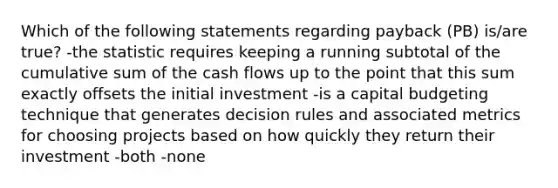 Which of the following statements regarding payback (PB) is/are true? -the statistic requires keeping a running subtotal of the cumulative sum of the cash flows up to the point that this sum exactly offsets the initial investment -is a capital budgeting technique that generates decision rules and associated metrics for choosing projects based on how quickly they return their investment -both -none