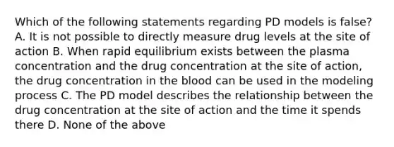 Which of the following statements regarding PD models is false? A. It is not possible to directly measure drug levels at the site of action B. When rapid equilibrium exists between the plasma concentration and the drug concentration at the site of action, the drug concentration in the blood can be used in the modeling process C. The PD model describes the relationship between the drug concentration at the site of action and the time it spends there D. None of the above