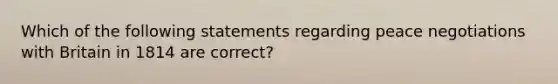 Which of the following statements regarding peace negotiations with Britain in 1814 are correct?