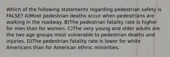 Which of the following statements regarding pedestrian safety is FALSE? A)Most pedestrian deaths occur when pedestrians are walking in the roadway. B)The pedestrian fatality rate is higher for men than for women. C)The very young and older adults are the two age groups most vulnerable to pedestrian deaths and injuries. D)The pedestrian fatality rate is lower for white Americans than for American ethnic minorities.