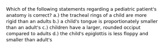 Which of the following statements regarding a pediatric patient's anatomy is correct? a.) the tracheal rings of a child are more rigid than an adults b.) a child's tongue is proportionately smaller than an adult's c.) children have a larger, rounded occiput compared to adults d.) the child's epiglottis is less floppy and smaller than adult's