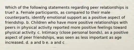 Which of the following statements regarding peer relationships is true? a. Female participants, as compared to their male counterparts, identify emotional support as a positive aspect of friendship. b. Children who have more positive relationships with peers in physical activity reported more positive feelings toward physical activity. c. Intimacy (close personal bonds), as a positive aspect of peer friendships, was seen as less important as age increased. d. a and b e. a and c