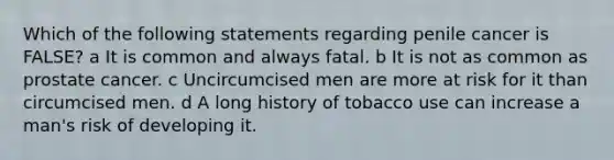 Which of the following statements regarding penile cancer is FALSE? a It is common and always fatal. b It is not as common as prostate cancer. c Uncircumcised men are more at risk for it than circumcised men. d A long history of tobacco use can increase a man's risk of developing it.