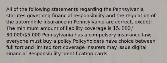 All of the following statements regarding the Pennsylvania statutes governing financial responsibility and the regulation of the automobile insurance in Pennsylvania are correct, except: The minimum amount of liability coverage is 15,000/30,000/5,000 Pennsylvania has a compulsory insurance law; everyone must buy a policy Policyholders have choice between full tort and limited tort coverage Insurers may issue digital Financial Responsibility Identification cards