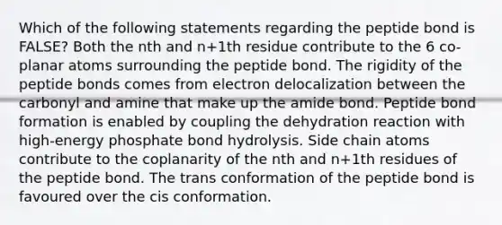 Which of the following statements regarding the peptide bond is FALSE? Both the nth and n+1th residue contribute to the 6 co-planar atoms surrounding the peptide bond. The rigidity of the peptide bonds comes from electron delocalization between the carbonyl and amine that make up the amide bond. Peptide bond formation is enabled by coupling the dehydration reaction with high-energy phosphate bond hydrolysis. Side chain atoms contribute to the coplanarity of the nth and n+1th residues of the peptide bond. The trans conformation of the peptide bond is favoured over the cis conformation.