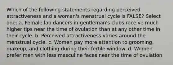 Which of the following statements regarding perceived attractiveness and a woman's menstrual cycle is FALSE? Select one: a. Female lap dancers in gentleman's clubs receive much higher tips near the time of ovulation than at any other time in their cycle. b. Perceived attractiveness varies around the menstrual cycle. c. Women pay more attention to grooming, makeup, and clothing during their fertile window. d. Women prefer men with less masculine faces near the time of ovulation