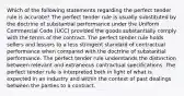 Which of the following statements regarding the perfect tender rule is accurate? The perfect tender rule is usually substituted by the doctrine of substantial performance under the Uniform Commercial Code (UCC) provided the goods substantially comply with the terms of the contract. The perfect tender rule holds sellers and lessors to a less stringent standard of contractual performance when compared with the doctrine of substantial performance. The perfect tender rule understands the distinction between relevant and extraneous contractual specifications. The perfect tender rule is interpreted both in light of what is expected in an industry and within the context of past dealings between the parties to a contract.