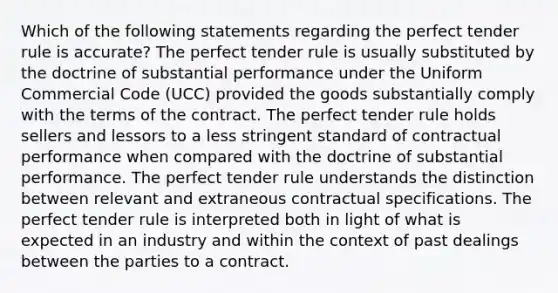 Which of the following statements regarding the perfect tender rule is accurate? The perfect tender rule is usually substituted by the doctrine of substantial performance under the Uniform Commercial Code (UCC) provided the goods substantially comply with the terms of the contract. The perfect tender rule holds sellers and lessors to a less stringent standard of contractual performance when compared with the doctrine of substantial performance. The perfect tender rule understands the distinction between relevant and extraneous contractual specifications. The perfect tender rule is interpreted both in light of what is expected in an industry and within the context of past dealings between the parties to a contract.