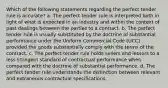 Which of the following statements regarding the perfect tender rule is accurate? a. The perfect tender rule is interpreted both in light of what is expected in an industry and within the context of past dealings between the parties to a contract. b. The perfect tender rule is usually substituted by the doctrine of substantial performance under the Uniform Commercial Code (UCC) provided the goods substantially comply with the terms of the contract. c. The perfect tender rule holds sellers and lessors to a less stringent standard of contractual performance when compared with the doctrine of substantial performance. d. The perfect tender rule understands the distinction between relevant and extraneous contractual specifications.