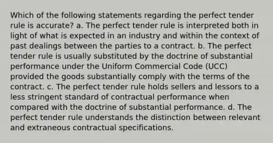 Which of the following statements regarding the perfect tender rule is accurate? a. The perfect tender rule is interpreted both in light of what is expected in an industry and within the context of past dealings between the parties to a contract. b. The perfect tender rule is usually substituted by the doctrine of substantial performance under the Uniform Commercial Code (UCC) provided the goods substantially comply with the terms of the contract. c. The perfect tender rule holds sellers and lessors to a less stringent standard of contractual performance when compared with the doctrine of substantial performance. d. The perfect tender rule understands the distinction between relevant and extraneous contractual specifications.