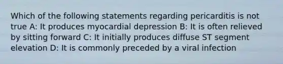 Which of the following statements regarding pericarditis is not true A: It produces myocardial depression B: It is often relieved by sitting forward C: It initially produces diffuse ST segment elevation D: It is commonly preceded by a viral infection