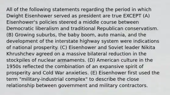 All of the following statements regarding the period in which Dwight Eisenhower served as president are true EXCEPT (A) Eisenhower's policies steered a middle course between Democratic liberalism and traditional Republican conservatism. (B) Growing suburbs, the baby boom, auto mania, and the development of the interstate highway system were indications of national prosperity. (C) Eisenhower and Soviet leader Nikita Khrushchev agreed on a massive bilateral reduction in the stockpiles of nuclear armaments. (D) American culture in the 1950s reflected the combination of an expansive spirit of prosperity and Cold War anxieties. (E) Eisenhower first used the term "military-industrial complex" to describe the close relationship between government and military contractors.