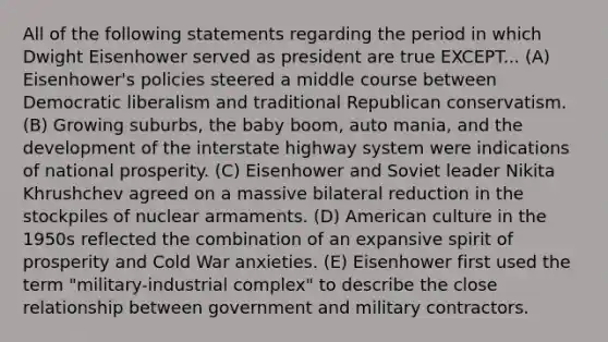 All of the following statements regarding the period in which Dwight Eisenhower served as president are true EXCEPT... (A) Eisenhower's policies steered a middle course between Democratic liberalism and traditional Republican conservatism. (B) Growing suburbs, the baby boom, auto mania, and the development of the interstate highway system were indications of national prosperity. (C) Eisenhower and Soviet leader Nikita Khrushchev agreed on a massive bilateral reduction in the stockpiles of nuclear armaments. (D) American culture in the 1950s reflected the combination of an expansive spirit of prosperity and Cold War anxieties. (E) Eisenhower first used the term "military-industrial complex" to describe the close relationship between government and military contractors.