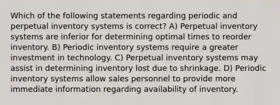 Which of the following statements regarding periodic and perpetual <a href='https://www.questionai.com/knowledge/khPZxdZiUV-inventory-systems' class='anchor-knowledge'>inventory systems</a> is correct? A) Perpetual inventory systems are inferior for determining optimal times to reorder inventory. B) Periodic inventory systems require a greater investment in technology. C) Perpetual inventory systems may assist in determining inventory lost due to shrinkage. D) Periodic inventory systems allow sales personnel to provide more immediate information regarding availability of inventory.