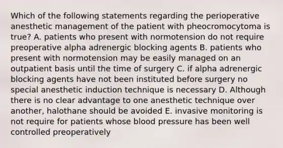 Which of the following statements regarding the perioperative anesthetic management of the patient with pheocromocytoma is true? A. patients who present with normotension do not require preoperative alpha adrenergic blocking agents B. patients who present with normotension may be easily managed on an outpatient basis until the time of surgery C. if alpha adrenergic blocking agents have not been instituted before surgery no special anesthetic induction technique is necessary D. Although there is no clear advantage to one anesthetic technique over another, halothane should be avoided E. invasive monitoring is not require for patients whose blood pressure has been well controlled preoperatively