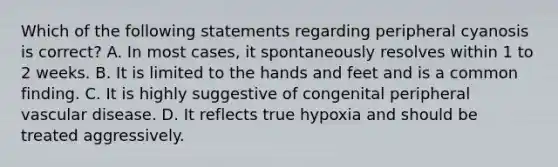 Which of the following statements regarding peripheral cyanosis is correct? A. In most cases, it spontaneously resolves within 1 to 2 weeks. B. It is limited to the hands and feet and is a common finding. C. It is highly suggestive of congenital peripheral vascular disease. D. It reflects true hypoxia and should be treated aggressively.