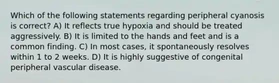 Which of the following statements regarding peripheral cyanosis is correct? A) It reflects true hypoxia and should be treated aggressively. B) It is limited to the hands and feet and is a common finding. C) In most cases, it spontaneously resolves within 1 to 2 weeks. D) It is highly suggestive of congenital peripheral vascular disease.