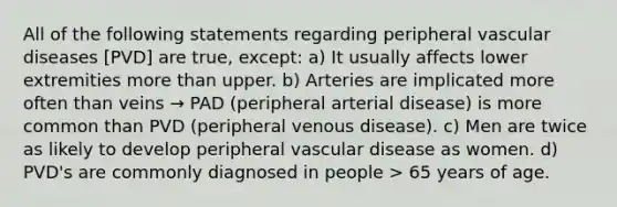 All of the following statements regarding peripheral vascular diseases [PVD] are true, except: a) It usually affects lower extremities more than upper. b) Arteries are implicated more often than veins → PAD (peripheral arterial disease) is more common than PVD (peripheral venous disease). c) Men are twice as likely to develop peripheral vascular disease as women. d) PVD's are commonly diagnosed in people > 65 years of age.