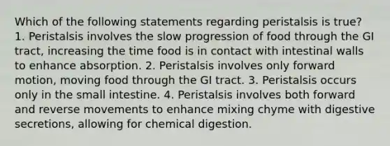 Which of the following statements regarding peristalsis is true? 1. Peristalsis involves the slow progression of food through the GI tract, increasing the time food is in contact with intestinal walls to enhance absorption. 2. Peristalsis involves only forward motion, moving food through the GI tract. 3. Peristalsis occurs only in the small intestine. 4. Peristalsis involves both forward and reverse movements to enhance mixing chyme with digestive secretions, allowing for chemical digestion.