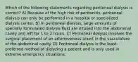 Which of the following statements regarding peritoneal dialysis is correct? A) Because of the high risk of peritonitis, peritoneal dialysis can only be performed in a hospital or specialized dialysis center. B) In peritoneal dialysis, large amounts of specially formulated dialysis fluid are infused into the abdominal cavity and left for 1 to 2 hours. C) Peritoneal dialysis involves the surgical placement of an arteriovenous shunt in the vasculature of the abdominal cavity. D) Peritoneal dialysis is the least-preferred method of dialyzing a patient and is only used in extreme emergency situations.