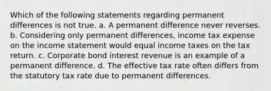 Which of the following statements regarding permanent differences is not true. a. A permanent difference never reverses. b. Considering only permanent differences, income tax expense on the income statement would equal income taxes on the tax return. c. Corporate bond interest revenue is an example of a permanent difference. d. The effective tax rate often differs from the statutory tax rate due to permanent differences.