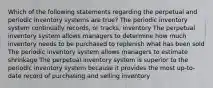 Which of the following statements regarding the perpetual and periodic inventory systems are true? The periodic inventory system continually records, or tracks, inventory The perpetual inventory system allows managers to determine how much inventory needs to be purchased to replenish what has been sold The periodic inventory system allows managers to estimate shrinkage The perpetual inventory system is superior to the periodic inventory system because it provides the most up-to-date record of purchasing and selling inventory