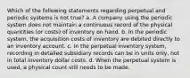 Which of the following statements regarding perpetual and periodic systems is not true? a. A company using the periodic system does not maintain a continuous record of the physical quantities (or costs) of inventory on hand. b. In the periodic system, the acquisition costs of inventory are debited directly to an inventory account. c. In the perpetual inventory system, recording in detailed subsidiary records can be in units only, not in total inventory dollar costs. d. When the perpetual system is used, a physical count still needs to be made.