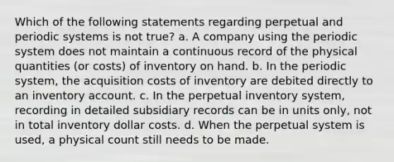 Which of the following statements regarding perpetual and periodic systems is not true? a. A company using the periodic system does not maintain a continuous record of the physical quantities (or costs) of inventory on hand. b. In the periodic system, the acquisition costs of inventory are debited directly to an inventory account. c. In the perpetual inventory system, recording in detailed subsidiary records can be in units only, not in total inventory dollar costs. d. When the perpetual system is used, a physical count still needs to be made.