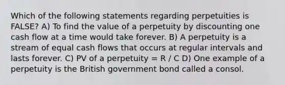 Which of the following statements regarding perpetuities is FALSE? A) To find the value of a perpetuity by discounting one cash flow at a time would take forever. B) A perpetuity is a stream of equal cash flows that occurs at regular intervals and lasts forever. C) PV of a perpetuity = R / C D) One example of a perpetuity is the British government bond called a consol.