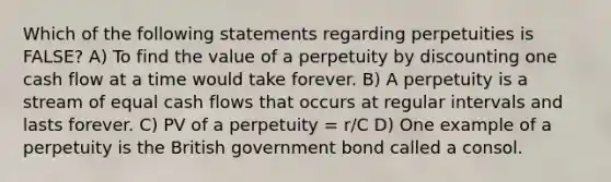 Which of the following statements regarding perpetuities is FALSE? A) To find the value of a perpetuity by discounting one cash flow at a time would take forever. B) A perpetuity is a stream of equal cash flows that occurs at regular intervals and lasts forever. C) PV of a perpetuity = r/C D) One example of a perpetuity is the British government bond called a consol.