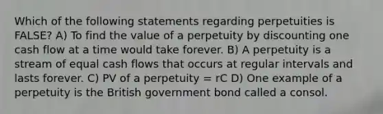 Which of the following statements regarding perpetuities is FALSE? A) To find the value of a perpetuity by discounting one cash flow at a time would take forever. B) A perpetuity is a stream of equal cash flows that occurs at regular intervals and lasts forever. C) PV of a perpetuity = rC D) One example of a perpetuity is the British government bond called a consol.