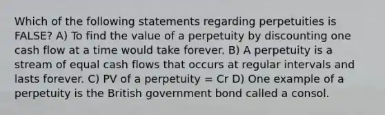 Which of the following statements regarding perpetuities is FALSE? A) To find the value of a perpetuity by discounting one cash flow at a time would take forever. B) A perpetuity is a stream of equal cash flows that occurs at regular intervals and lasts forever. C) PV of a perpetuity = Cr D) One example of a perpetuity is the British government bond called a consol.