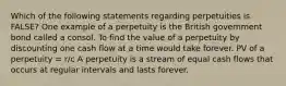 Which of the following statements regarding perpetuities is​ FALSE? One example of a perpetuity is the British government bond called a consol. To find the value of a perpetuity by discounting one cash flow at a time would take forever. PV of a perpetuity​ = r/c A perpetuity is a stream of equal cash flows that occurs at regular intervals and lasts forever.