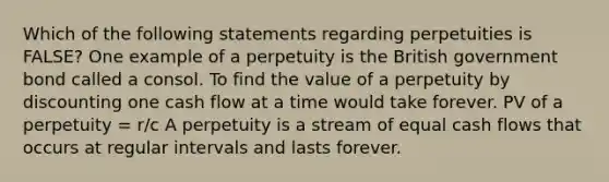 Which of the following statements regarding perpetuities is​ FALSE? One example of a perpetuity is the British government bond called a consol. To find the value of a perpetuity by discounting one <a href='https://www.questionai.com/knowledge/kXoqoBRFeQ-cash-flow' class='anchor-knowledge'>cash flow</a> at a time would take forever. PV of a perpetuity​ = r/c A perpetuity is a stream of equal cash flows that occurs at regular intervals and lasts forever.