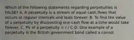 Which of the following statements regarding perpetuities is​ FALSE? A. A perpetuity is a stream of equal cash flows that occurs at regular intervals and lasts forever. B. To find the value of a perpetuity by discounting one cash flow at a time would take forever. C. PV of a perpetuity​ = r / C D. One example of a perpetuity is the British government bond called a consol.