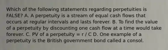 Which of the following statements regarding perpetuities is​ FALSE? A. A perpetuity is a stream of equal cash flows that occurs at regular intervals and lasts forever. B. To find the value of a perpetuity by discounting one cash flow at a time would take forever. C. PV of a perpetuity​ = r / C D. One example of a perpetuity is the British government bond called a consol.