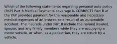 Which of the following statements regarding personal auto policy (PAP) Part B Medical Payments coverage is CORRECT? Part B of the PAP provides payment for the reasonable and necessary medical expenses of an insured as a result of an automobile accident. The insureds under Part B include the named insured, spouse, and any family members while they are occupying a motor vehicle, or when, as a pedestrian, they are struck by a vehicle.