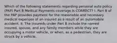 Which of the following statements regarding personal auto policy (PAP) Part B Medical Payments coverage is CORRECT? I. Part B of the PAP provides payment for the reasonable and necessary medical expenses of an insured as a result of an automobile accident. II. The insureds under Part B include the named insured, spouse, and any family members while they are occupying a motor vehicle, or when, as a pedestrian, they are struck by a vehicle.