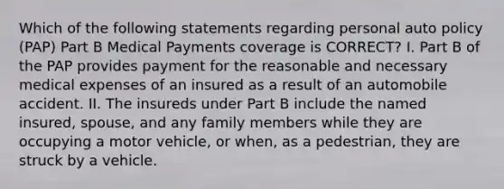 Which of the following statements regarding personal auto policy (PAP) Part B Medical Payments coverage is CORRECT? I. Part B of the PAP provides payment for the reasonable and necessary medical expenses of an insured as a result of an automobile accident. II. The insureds under Part B include the named insured, spouse, and any family members while they are occupying a motor vehicle, or when, as a pedestrian, they are struck by a vehicle.