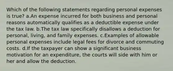 Which of the following statements regarding personal expenses is true? a.An expense incurred for both business and personal reasons automatically qualifies as a deductible expense under the tax law. b.The tax law specifically disallows a deduction for personal, living, and family expenses. c.Examples of allowable personal expenses include legal fees for divorce and commuting costs. d.If the taxpayer can show a significant business motivation for an expenditure, the courts will side with him or her and allow the deduction.