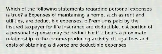 Which of the following statements regarding personal expenses is true? a.Expenses of maintaining a home, such as rent and utilities, are deductible expenses. b.Premiums paid by the insured taxpayer for life insurance are deductible. c.A portion of a personal expense may be deductible if it bears a proximate relationship to the income-producing activity. d.Legal fees and costs of obtaining a divorce are deductible expenses.