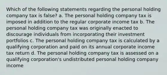 Which of the following statements regarding the personal holding company tax is false? a. The personal holding company tax is imposed in addition to the regular corporate income tax b. The personal holding company tax was originally enacted to discourage individuals from incorporating their investment portfolios c. The personal holding company tax is calculated by a qualifying corporation and paid on its annual corporate income tax return d. The personal holding company tax is assessed on a qualifying corporation's undistributed personal holding company income