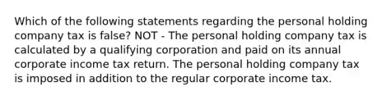 Which of the following statements regarding the personal holding company tax is false? NOT - The personal holding company tax is calculated by a qualifying corporation and paid on its annual corporate income tax return. The personal holding company tax is imposed in addition to the regular corporate income tax.