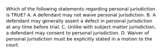 Which of the following statements regarding personal jurisdiction is TRUE? A. A defendant may not waive personal jurisdiction. B. A defendant may generally assert a defect in personal jurisdiction at any time before trial. C. Unlike with subject matter jurisdiction, a defendant may consent to personal jurisdiction. D. Waiver of personal jurisdiction must be explicitly stated in a motion to the court.