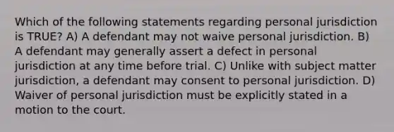 Which of the following statements regarding personal jurisdiction is TRUE? A) A defendant may not waive personal jurisdiction. B) A defendant may generally assert a defect in personal jurisdiction at any time before trial. C) Unlike with subject matter jurisdiction, a defendant may consent to personal jurisdiction. D) Waiver of personal jurisdiction must be explicitly stated in a motion to the court.