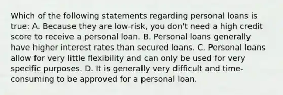 Which of the following statements regarding personal loans is true: A. Because they are low-risk, you don't need a high credit score to receive a personal loan. B. Personal loans generally have higher interest rates than secured loans. C. Personal loans allow for very little flexibility and can only be used for very specific purposes. D. It is generally very difficult and time-consuming to be approved for a personal loan.