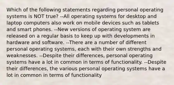 Which of the following statements regarding personal operating systems is NOT true? --All operating systems for desktop and laptop computers also work on mobile devices such as tablets and smart phones. --New versions of operating system are released on a regular basis to keep up with developments in hardware and software. --There are a number of different personal operating systems, each with their own strengths and weaknesses. --Despite their differences, personal operating systems have a lot in common in terms of functionality. --Despite their differences, the various personal operating systems have a lot in common in terms of functionality