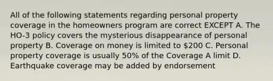 All of the following statements regarding personal property coverage in the homeowners program are correct EXCEPT A. The HO-3 policy covers the mysterious disappearance of personal property B. Coverage on money is limited to 200 C. Personal property coverage is usually 50% of the Coverage A limit D. Earthquake coverage may be added by endorsement