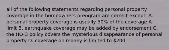 all of the following statements regarding personal property coverage in the homeowners preogram are correct except: A. personal property coverage is usually 50% of the coverage A limit B. earthquake coverage may be added by endorsement C. the HO-3 policy covers the mysterious disappearance of personal property D. coverage on money is limited to 200